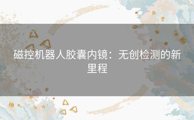 磁控机器人胶囊内镜：无创检测的新里程