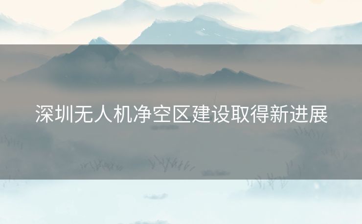 深圳无人机净空区建设取得新进展