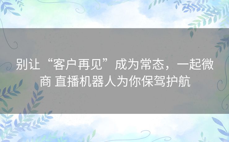 别让“客户再见”成为常态，一起微商 直播机器人为你保驾护航
