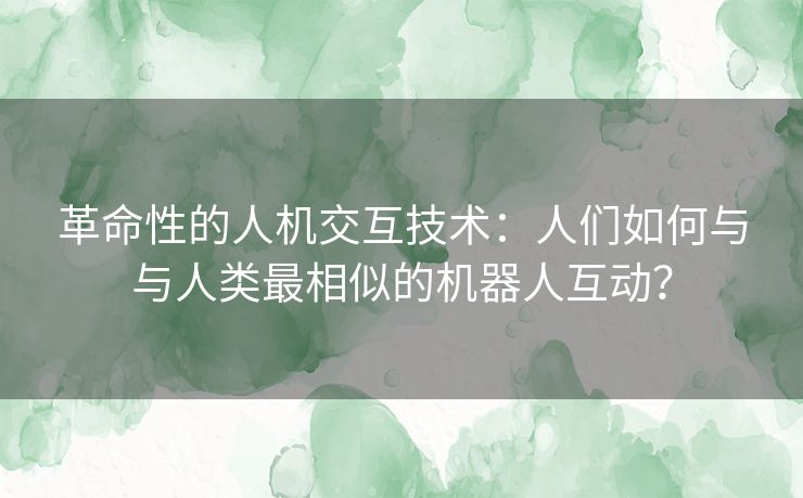 革命性的人机交互技术：人们如何与与人类最相似的机器人互动？