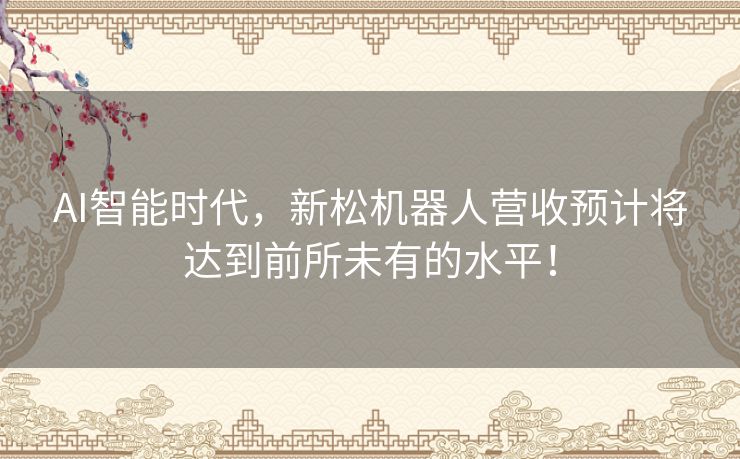 AI智能时代，新松机器人营收预计将达到前所未有的水平！