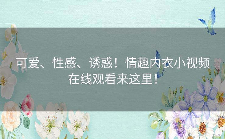 可爱、性感、诱惑！情趣内衣小视频在线观看来这里！