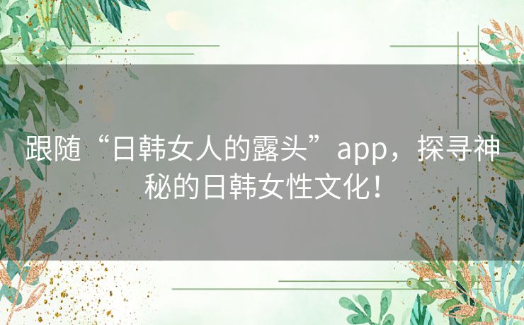 跟随“日韩女人的露头”app，探寻神秘的日韩女性文化！