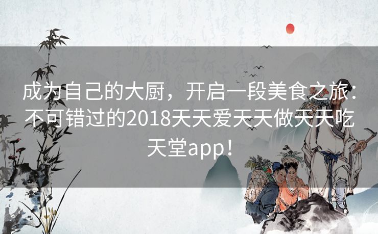 成为自己的大厨，开启一段美食之旅：不可错过的2018天天爱天天做天天吃天堂app！