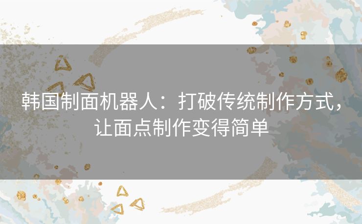 韩国制面机器人：打破传统制作方式，让面点制作变得简单