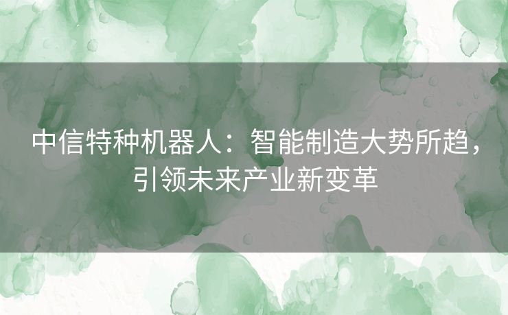中信特种机器人：智能制造大势所趋，引领未来产业新变革