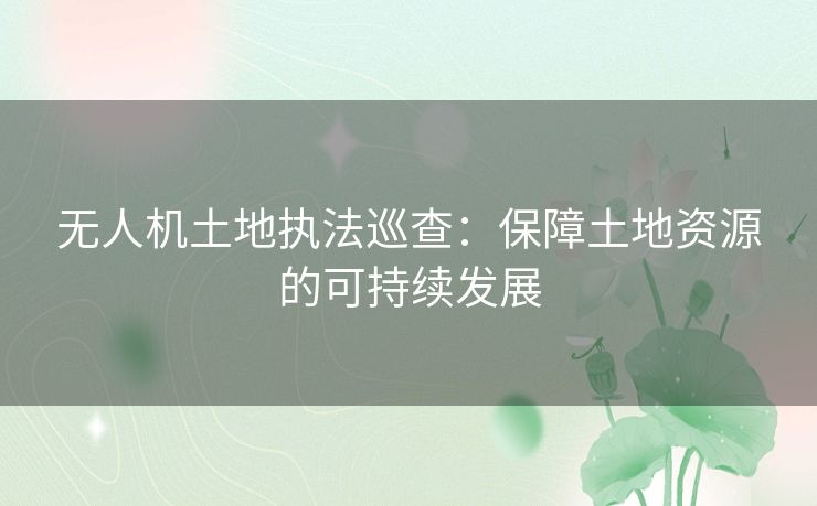 无人机土地执法巡查：保障土地资源的可持续发展