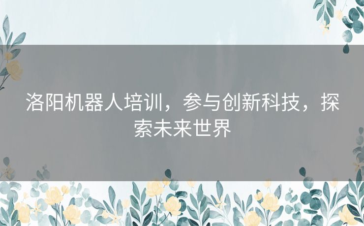 洛阳机器人培训，参与创新科技，探索未来世界