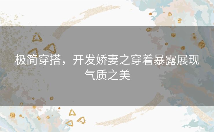 极简穿搭，开发娇妻之穿着暴露展现气质之美