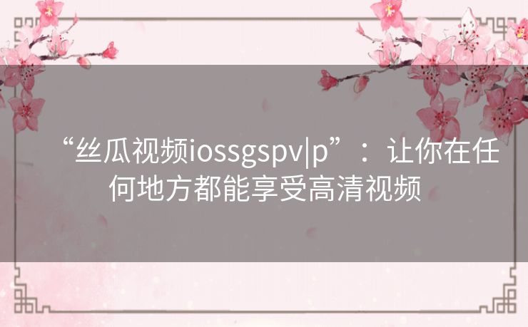 “丝瓜视频iossgspv|p”：让你在任何地方都能享受高清视频