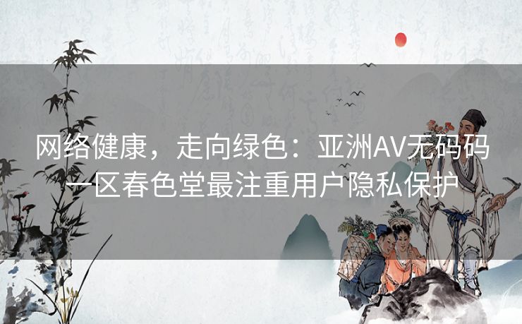 网络健康，走向绿色：亚洲AV无码码一区春色堂最注重用户隐私保护