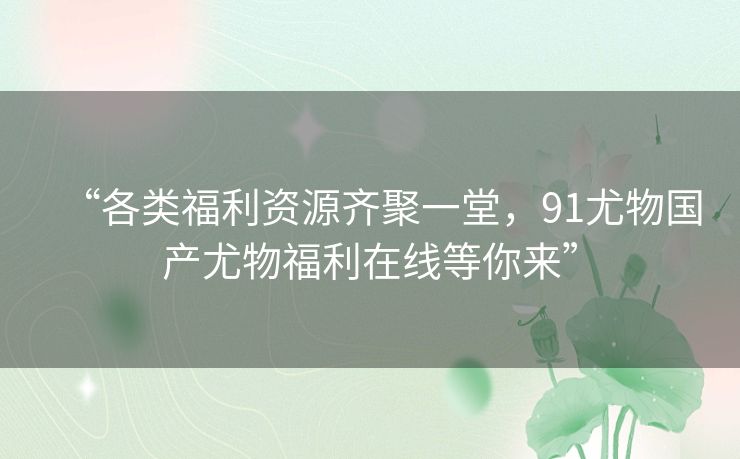 “各类福利资源齐聚一堂，91尤物国产尤物福利在线等你来”