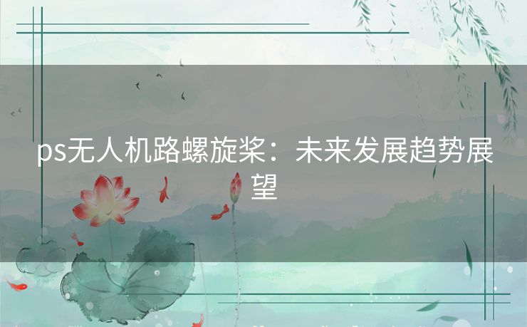 ps无人机路螺旋桨：未来发展趋势展望