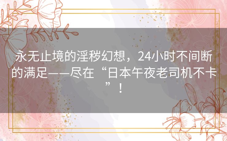 永无止境的淫秽幻想，24小时不间断的满足——尽在“日本午夜老司机不卡”！