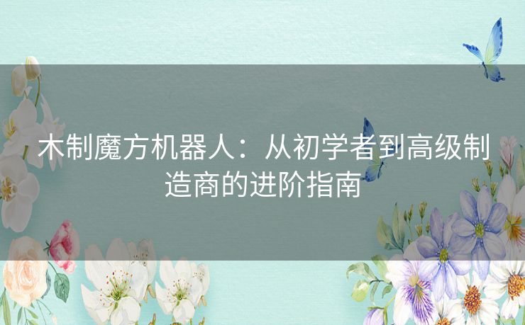 木制魔方机器人：从初学者到高级制造商的进阶指南