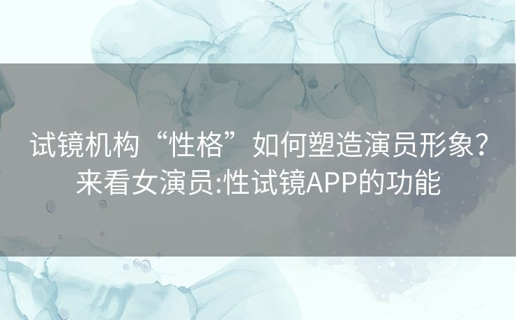 试镜机构“性格”如何塑造演员形象？来看女演员:性试镜APP的功能