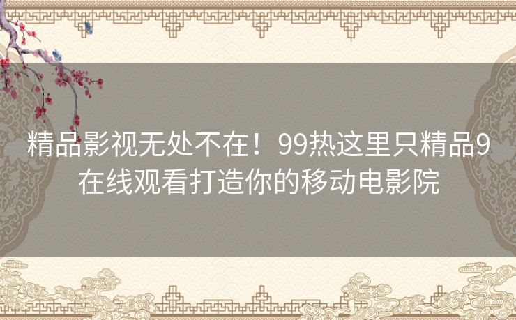 精品影视无处不在！99热这里只精品9在线观看打造你的移动电影院