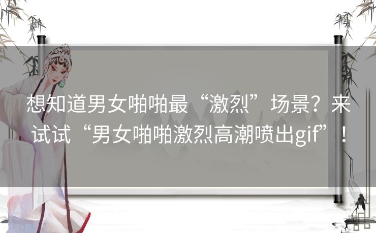 想知道男女啪啪最“激烈”场景？来试试“男女啪啪激烈高潮喷出gif”！